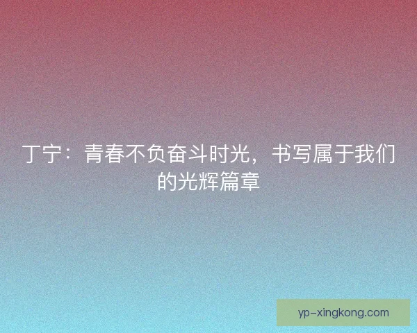 丁宁：青春不负奋斗时光，书写属于我们的光辉篇章