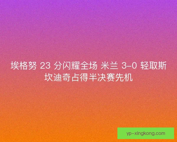埃格努 23 分闪耀全场 米兰 3-0 轻取斯坎迪奇占得半决赛先机