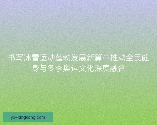 书写冰雪运动蓬勃发展新篇章推动全民健身与冬季奥运文化深度融合